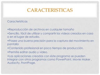 CARACTERISTICAS
Características
•Reproducción de archivos en cualquier tamaño
•Sencillo, fácil de utilizar y compartir los videos creados en casa
o en el lugar de estudio.
•Posee una buena precisión para la captura del movimiento en
pantalla
•Contenido profesional en poco tiempo de producción.
•Permite editar audio y video.
•Las aplicaciones creadas con éste programa se pueden
integrar con otros programas como PowerPoint, Movie Maker ,
Audacity, FrontPage.

 
