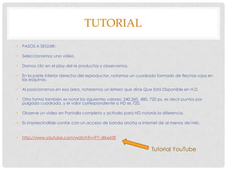 TUTORIAL
•

PASOS A SEGUIR:

•

Seleccionamos una video.

•

Damos clic en el play del re productos y observamos.

•

En la parte inferior derecho del reproductor, notamos un cuadrado formado de flechas rojas en
las esquinas.

•

Al posicionarnos en esa área, notaremos un letrero que dice Que Está Disponible en H.D.

•

Otra forma también es notar los siguientes valores: 240,360, 480, 720 ps, es decir puntos por
pulgada cuadrada, y el valor correspondiente a HD es 720.

•

Observe un video en Pantalla completa y actívalo para HD notarás la diferencia.

•

Es imprescindible contar con un acceso de banda ancha a internet de al menos de1Mb.

•

http://www.youtube.com/watch?v=P7-dIkxxI3E

Tutorial YouTube

 