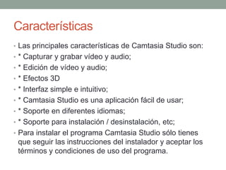 Características
• Las principales características de Camtasia Studio son:
• * Capturar y grabar vídeo y audio;
• * Edición de vídeo y audio;
• * Efectos 3D
• * Interfaz simple e intuitivo;

• * Camtasia Studio es una aplicación fácil de usar;
• * Soporte en diferentes idiomas;
• * Soporte para instalación / desinstalación, etc;
• Para instalar el programa Camtasia Studio sólo tienes

que seguir las instrucciones del instalador y aceptar los
términos y condiciones de uso del programa.

 