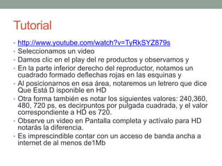 Tutorial
•
•
•
•
•
•

•
•

http://www.youtube.com/watch?v=TyRkSYZ879s
Seleccionamos un video
Damos clic en el play del re productos y observamos y
En la parte inferior derecho del reproductor, notamos un
cuadrado formado deflechas rojas en las esquinas y
Al posicionarnos en esa área, notaremos un letrero que dice
Que Está D isponible en HD
Otra forma también es notar los siguientes valores: 240,360,
480, 720 ps, es decirpuntos por pulgada cuadrada, y el valor
correspondiente a HD es 720.
Observe un video en Pantalla completa y actívalo para HD
notarás la diferencia.
Es imprescindible contar con un acceso de banda ancha a
internet de al menos de1Mb

 