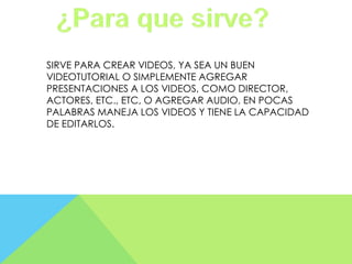 SIRVE PARA CREAR VIDEOS, YA SEA UN BUEN
VIDEOTUTORIAL O SIMPLEMENTE AGREGAR
PRESENTACIONES A LOS VIDEOS, COMO DIRECTOR,
ACTORES, ETC., ETC, O AGREGAR AUDIO, EN POCAS
PALABRAS MANEJA LOS VIDEOS Y TIENE LA CAPACIDAD
DE EDITARLOS.

 