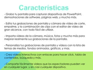 - Graba tu pantalla para capturar diapositivas de PowerPoint,
demostraciones de software, páginas web, y mucho más.
- Edita tus grabaciones de pantalla y cámara de vídeo de corte,
empalme, y la combinación de clips con el editor de video de
gran alcance, con todo fácil de utilizar.
- Importa vídeos de la cámara, música, fotos y mucho más para
mejorar realmente sus grabaciones de la pantalla.
- Personaliza tus grabaciones de pantalla y vídeos con la lista de
temas de medios, fondos animados, gráficos, y mas.
- Crea videos interactivos con enlaces para hacer click, tabla de
contenidos, búsqueda y más.
- Comparte fácilmente videos que los espectadores pueden ver
en cualquier lugar, y en casi cualquier dispositivo.

 