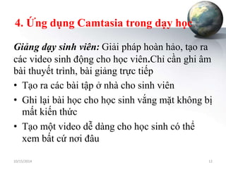 4. Ứng dụng Camtasia trong dạy học 
Giảng dạy sinh viên: Giải pháp hoàn hảo, tạo ra 
các video sinh động cho học viên.Chỉ cần ghi âm 
bài thuyết trình, bài giảng trực tiếp 
• Tạo ra các bài tập ở nhà cho sinh viên 
• Ghi lại bài học cho học sinh vắng mặt không bị 
mất kiến thức 
• Tạo một video dễ dàng cho học sinh có thể 
xem bất cứ nơi đâu 
10/15/2014 12 
 
