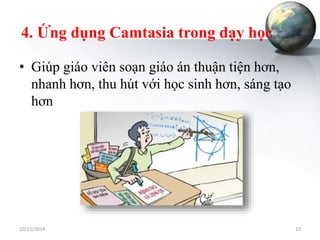 4. Ứng dụng Camtasia trong dạy học 
• Giúp giáo viên soạn giáo án thuận tiện hơn, 
nhanh hơn, thu hút với học sinh hơn, sáng tạo 
hơn 
10/15/2014 13 
 