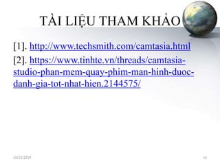 TÀI LIỆU THAM KHẢO 
[1]. http://www.techsmith.com/camtasia.html 
[2]. https://www.tinhte.vn/threads/camtasia-studio- 
phan-mem-quay-phim-man-hinh-duoc-danh- 
gia-tot-nhat-hien.2144575/ 
10/15/2014 14 
 