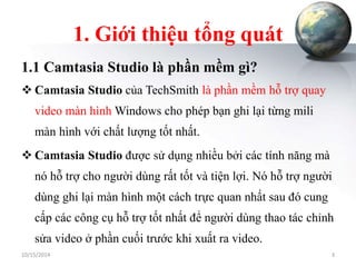 1. Giới thiệu tổng quát 
1.1 Camtasia Studio là phần mềm gì? 
 Camtasia Studio của TechSmith là phần mềm hỗ trợ quay 
video màn hình Windows cho phép bạn ghi lại từng mili 
màn hình với chất lượng tốt nhất. 
 Camtasia Studio được sử dụng nhiều bởi các tính năng mà 
nó hỗ trợ cho người dùng rất tốt và tiện lợi. Nó hỗ trợ người 
dùng ghi lại màn hình một cách trực quan nhất sau đó cung 
cấp các công cụ hỗ trợ tốt nhất để người dùng thao tác chỉnh 
sửa video ở phần cuối trước khi xuất ra video. 
10/15/2014 3 
 