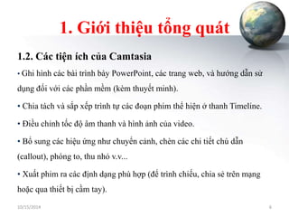 1. Giới thiệu tổng quát 
1.2. Các tiện ích của Camtasia 
• Ghi hình các bài trình bày PowerPoint, các trang web, và hướng dẫn sử 
dụng đối với các phần mềm (kèm thuyết minh). 
• Chia tách và sắp xếp trình tự các đoạn phim thể hiện ở thanh Timeline. 
• Điều chỉnh tốc độ âm thanh và hình ảnh của video. 
• Bổ sung các hiệu ứng như chuyển cảnh, chèn các chi tiết chú dẫn 
(callout), phóng to, thu nhỏ v.v... 
• Xuất phim ra các định dạng phù hợp (để trình chiếu, chia sẻ trên mạng 
hoặc qua thiết bị cầm tay). 
10/15/2014 6 
 