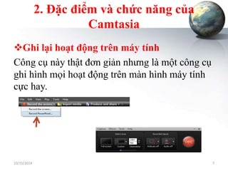 2. Đặc điểm và chức năng của 
Camtasia 
Ghi lại hoạt động trên máy tính 
Công cụ này thật đơn giản nhưng là một công cụ 
ghi hình mọi hoạt động trên màn hình máy tính 
cực hay. 
10/15/2014 7 
 