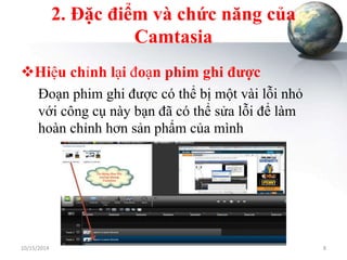 2. Đặc điểm và chức năng của 
Camtasia 
Hiệu chỉnh lại đoạn phim ghi được 
Đoạn phim ghi được có thể bị một vài lỗi nhỏ 
với công cụ này bạn đã có thể sửa lỗi để làm 
hoàn chỉnh hơn sản phẩm của mình 
10/15/2014 8 
 