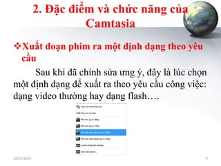 2. Đặc điểm và chức năng của 
Camtasia 
Xuất đoạn phim ra một định dạng theo yêu 
cầu 
Sau khi đã chỉnh sửa ưng ý, đây là lúc chọn 
một định dạng để xuất ra theo yêu cầu công việc: 
dạng video thường hay dạng flash…. 
10/15/2014 9 
 
