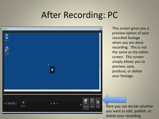 After Recording: PC
This screen gives you a
preview option of your
recorded footage
when you are done
recording. This is not
the same as the editor
screen. This screen
simply allows you to
preview, save,
produce, or delete
your footage.
Here you can decide whether
you want to edit, publish, or
delete your recording.
 