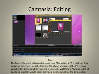 Camtasia: Editing
Mac
The Main difference between Camtasia on a Mac versus a PC is that you drag
and drop the effects into the timeline for a Mac, whereas in the PC version
you click the buttons while your clip is selected. Watching a YouTube video of
Camtasia in action would easily provide a clear example of the differences.
 