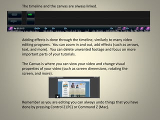 The timeline and the canvas are always linked.
Adding effects is done through the timeline, similarly to many video
editing programs. You can zoom in and out, add effects (such as arrows,
text, and more). You can delete unwanted footage and focus on more
important parts of your tutorials.
The Canvas is where you can view your video and change visual
properties of your video (such as screen dimensions, rotating the
screen, and more).
Remember as you are editing you can always undo things that you have
done by pressing Control Z (PC) or Command Z (Mac).
 