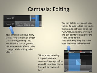 Camtasia: Editing
Your timeline can have many
tracks. You can lock or unlock
tracks during editing. You
would lock a track if you did
not want certain effects to be
changed while editing other
effects.
You can delete sections of your
video. Be sure to lock the tracks
that you do not want to be cut.
PC: Green/red arrow are you in
and out points to drag over the
scene to be delete.
Mac: Shift Key, drag the arrow
over the scene to be deleted.
*Note about deleting:
it is good to delete
unwanted footage before
you add your SmartFocus
(this will be reviewed
later)
 