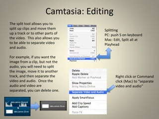 Camtasia: Editing
The split tool allows you to
split up clips and move them
up a track or to other parts of
the video. This also allows you
to be able to separate video
and audio.
For example, if you want the
image from a clip, but not the
audio, you will need to split
the image, move it to another
track, and then separate the
video and audio. Once the
audio and video are
separated, you can delete one.
Splitting
PC: push S on keyboard
Mac: Edit, Split all at
Playhead
Right click or Command
click (Mac) to “separate
video and audio”
 