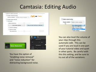 Camtasia: Editing Audio
You have the option of
“enabling noise removal”
and “noise reduction” for
distracting background noise.
You can also level the volume of
your clips through this
automatic edit. This can be
used if you are loud in one part
of your tutorial video and quiet
in other parts. Be careful with
this this setting, and be sure to
try out all of the variations.
 