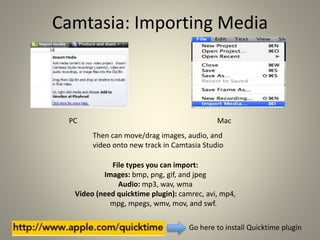 Camtasia: Importing Media
PC Mac
File types you can import:
Images: bmp, png, gif, and jpeg
Audio: mp3, wav, wma
Video (need quicktime plugin): camrec, avi, mp4,
mpg, mpegs, wmv, mov, and swf.
Go here to install Quicktime plugin
Then can move/drag images, audio, and
video onto new track in Camtasia Studio
 