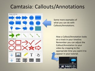 Camtasia: Callouts/Annotations
Some more examples of
what you can do with
Callouts/Annotations.
How a Callout/Annotation looks
on a track in your timeline.
Remember you can adjust the
Callout/Annotation to your
video by cropping to the
appropriate time you want it to
appear in your tutorial.
 