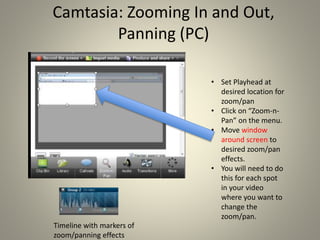 Camtasia: Zooming In and Out,
Panning (PC)
• Set Playhead at
desired location for
zoom/pan
• Click on “Zoom-n-
Pan” on the menu.
• Move window
around screen to
desired zoom/pan
effects.
• You will need to do
this for each spot
in your video
where you want to
change the
zoom/pan.
Timeline with markers of
zoom/panning effects
 