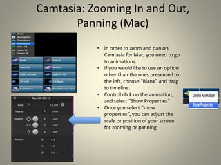 Camtasia: Zooming In and Out,
Panning (Mac)
• In order to zoom and pan on
Camtasia for Mac, you need to go
to animations.
• If you would like to use an option
other than the ones presented to
the left, choose “Blank” and drag
to timeline.
• Control click on the animation,
and select “Show Properties”
• Once you select “show
properties”, you can adjust the
scale or position of your screen
for zooming or panning
 