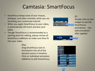 Camtasia: SmartFocus
• SmartFocus keeps track of your mouse,
windows, and other activities while you are
recording your screencast tutorial.
• When you apply SmartFocus to your video,
it automatically will zoom and pan your
video.
• Though SmartFocus is recommended as a
starting point for editing, please review all
SmartFocus additions to make sure they fit
into your video.
PC:
Double click on this
widget to see the
SmartFocus
animations. Can
edit animations
after applied.
Mac:
Drag SmartFocus icon in
Animations into all of the
desired scenes in timeline.
Click on individual animation
additions to edit SmartFocus.
 