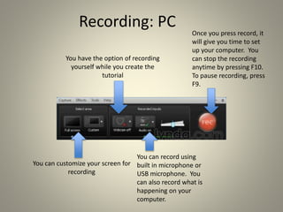Recording: PC
You have the option of recording
yourself while you create the
tutorial
You can customize your screen for
recording
You can record using
built in microphone or
USB microphone. You
can also record what is
happening on your
computer.
Once you press record, it
will give you time to set
up your computer. You
can stop the recording
anytime by pressing F10.
To pause recording, press
F9.
 