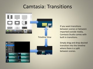 Camtasia: Transitions
If you want transitions
between scenes or between
imported outside media,
Camtasia Studio comes with
built in transitions.
Simply drag and drop desired
transition into the timeline
where there is a split
between scenes.
Timeline View
 
