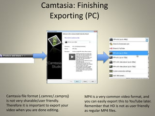 Camtasia: Finishing
Exporting (PC)
Camtasia file format (.camrec/.camproj)
is not very sharable/user friendly.
Therefore it is important to export your
video when you are done editing.
MP4 is a very common video format, and
you can easily export this to YouTube later.
Remember that HD is not as user friendly
as regular MP4 files.
 