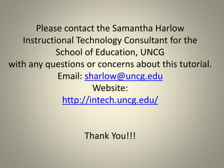 Please contact the Samantha Harlow
Instructional Technology Consultant for the
School of Education, UNCG
with any questions or concerns about this tutorial.
Email: sharlow@uncg.edu
Website:
http://intech.uncg.edu/
Thank You!!!
 