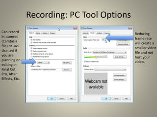 Recording: PC Tool Options
Reducing
frame rate
will create a
smaller video
file and not
hurt your
video.
Can record
in .camrec
(Camtasia
file) or .avi.
Use .avi if
you are
planning on
editing in
Final Cut
Pro, After
Effects, Etc.
 