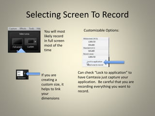 Selecting Screen To Record
If you are
creating a
custom size, it
helps to link
your
dimensions
Can check “Lock to application” to
have Camtasia just capture your
application. Be careful that you are
recording everything you want to
record.
Customizable Options:You will most
likely record
in full screen
most of the
time
 