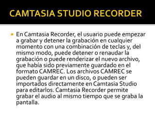  En Camtasia Recorder, el usuario puede empezar
a grabar y detener la grabación en cualquier
momento con una combinación de teclas y, del
mismo modo, puede detener o renaudar la
grabación o puede renderizar el nuevo archivo,
que había sido previamente guardado en el
formato CAMREC. Los archivos CAMREC se
pueden guardar en un disco, o pueden ser
importados directamente enCamtasia Studio
para editarlos. Camtasia Recorder permite
grabar el audio al mismo tiempo que se graba la
pantalla.
 
