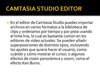  En el editor de Camtasia Studio puedes importar
archivos en varios formatos a la biblioteca de
clips y ordenarlos por tiempo y por pista usando
el time line, lo cual es bastante común en los
editores de vídeo actuales. Se pueden añadir
superposiciones de distintos tipos, incluyendo
los ajustes que quiera hacer el usuario, como
cuándo y cómo mostrar el cursor, o algunos
efectos de visión panorámica y zoom, como el
efecto Ken Burns.
 