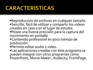 •Reproducción de archivos en cualquier tamaño
•Sencillo, fácil de utilizar y compartir los videos
creados en casa o en el lugar de estudio.
•Posee una buena precisión para la captura del
movimiento en pantalla
•Contenido profesional en poco tiempo de
producción.
•Permite editar audio y video.
•Las aplicaciones creadas con éste programa se
pueden integrar con otros programas como
PowerPoint, Movie Maker , Audacity, FrontPage.
 