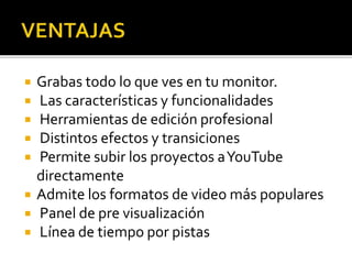  Grabas todo lo que ves en tu monitor.
 Las características y funcionalidades
 Herramientas de edición profesional
 Distintos efectos y transiciones
 Permite subir los proyectos aYouTube
directamente
 Admite los formatos de video más populares
 Panel de pre visualización
 Línea de tiempo por pistas
 