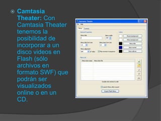 

Camtasia
Theater: Con
Camtasia Theater
tenemos la
posibilidad de
incorporar a un
disco videos en
Flash (sólo
archivos en
formato SWF) que
podrán ser
visualizados
online o en un
CD.

 