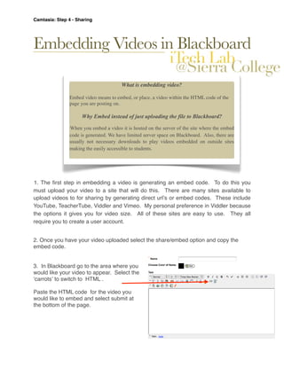 Camtasia: Step 4 - Sharing




Embedding Videos in Blackboard

                                        What is embedding video?

                Embed video means to embed, or place, a video within the HTML code of the
                page you are posting on.

                     Why Embed instead of just uploading the file to Blackboard?

                When you embed a video it is hosted on the server of the site where the embed
                code is generated. We have limited server space on Blackboard. Also, there are
                usually not necessary downloads to play videos embedded on outside sites
                making the easily accessible to students.




1. The ﬁrst step in embedding a video is generating an embed code. To do this you
must upload your video to a site that will do this. There are many sites available to
upload videos to for sharing by generating direct urlʼs or embed codes. These include
YouTube, TeacherTube, Viddler and Vimeo. My personal preference in Viddler because
the options it gives you for video size. All of these sites are easy to use. They all
require you to create a user account.


2. Once you have your video uploaded select the share/embed option and copy the
embed code.


3. In Blackboard go to the area where you
would like your video to appear. Select the
ʻcarrotsʼ to switch to HTML .

Paste the HTML code for the video you
would like to embed and select submit at
the bottom of the page.
 