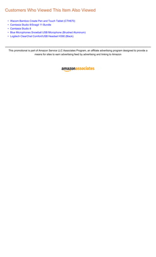 Customers Who Viewed This Item Also Viewed

 •    Wacom Bamboo Create Pen and Touch Tablet (CTH670)
 •    Camtasia Studio 8/Snagit 11 Bundle
 •    Camtasia Studio 8
 •    Blue Microphones Snowball USB Microphone (Brushed Aluminum)
 •    Logitech ClearChat Comfort/USB Headset H390 (Black)




     This promotional is part of Amazon Service LLC Associates Program, an affiliate advertising program designed to provide a
                            means for sites to earn advertising feed by advertising and linking to Amazon
 