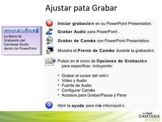 Ajustar pata Grabar La Barra de Grabación del Camtasia Studio   dentro de PowerPoint Iniciar grabación  en su PowerPoint Presentation. Grabar Audio  para PowerPoint . Grabar de Camára  con PowerPoint Presentation.  Muestra el  Previo de Camára  durante la grabación. Pulsar en el icono de  Opciones de Grabación  para especificar, incluyendo:  Grabar el cursor del ratón  Video y Audio  Fuente de Audio Configurar Camára Accesos para Grabar/Pausa y Parar Abrir la  ayuda  para más información. 