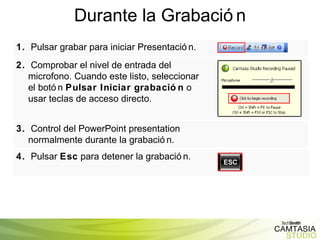 Durante la Grabación 1.   Pulsar grabar para iniciar Presentación. 2.   Comprobar el nivel de entrada del microfono. Cuando este listo, seleccionar el botón  Pulsar Iniciar grabación  o usar teclas de acceso directo. 3.   Control del PowerPoint presentation normalmente durante la grabación. 4.   Pulsar  Esc  para detener la grabación. 