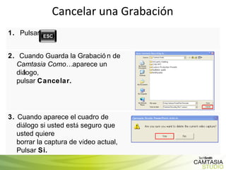 Cancelar una Grabación 1.  Pulsar 2.  Cuando Guarda la Grabación de  Camtasia Como…  aparece un diálogo,  pulsar  Cancelar. 3.  Cuando aparece el cuadro de di á logo si usted est á  seguro que usted quiere  borrar la captura de v í deo actual, Pulsar  Si. 