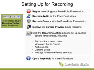 Setting Up for Recording The Camtasia Studio  Recording Toolbar  within PowerPoint Begins recording  your PowerPoint Presentation. Records Audio  for the PowerPoint slides. Records Camera  with the PowerPoint Presentation.  Displays the  Camera Preview  during recording. Click the  Recording options  icon to set up specific options for recording, including:  Records the mouse cursor  Video and Audio Format Audio source Camera Setup Hotkeys for Record/Pause and Stop Opens  help topic  for more information. 