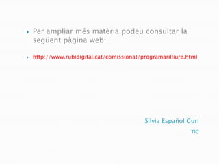    Per ampliar més matèria podeu consultar la
    següent pàgina web:

   http://www.rubidigital.cat/comissionat/programarilliure.html




                                            Sílvia Español Guri
                                                             TIC
 