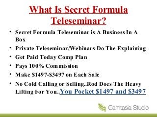 What Is Secret Formula
Teleseminar?
• Secret Formula Teleseminar is A Business In A
Box
• Private Teleseminar/Webinars Do The Explaining
• Get Paid Today Comp Plan
• Pays 100% Commission
• Make $1497-$3497 on Each Sale
• No Cold Calling or Selling..Rod Does The Heavy
Lifting For You..You Pocket $1497 and $3497
 
