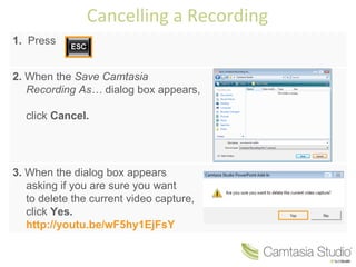 Cancelling a Recording 1. Press 2. When the Save Camtasia Recording As… dialog box appears, click Cancel. 3. When the dialog box appears asking if you are sure you want to delete the current video capture, click Yes. http://youtu.be/wF5hy1EjFsY