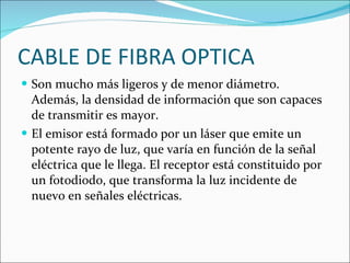 CABLE DE FIBRA OPTICA  Son mucho más ligeros y de menor diámetro. Además, la densidad de información que son capaces de transmitir es mayor. El emisor está formado por un láser que emite un potente rayo de luz, que varía en función de la señal eléctrica que le llega. El receptor está constituido por un fotodiodo, que transforma la luz incidente de nuevo en señales eléctricas. 