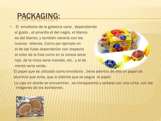 El  envoltorio de la golosina varia , dependiendo el gusto , el amarillo el del negro, el blanco es del blanco, y también variaría con los  nuevos  rellenos .Como por ejemplo en  el de las futas dependerían con respecto al color da la futa como en la cereza seria rojo, de la mora seria morado, etc.  y el de  menta seria verde. El papel que es utilizado como envoltorio , tiene adentro de ella un papel de aluminio que evita, que si siderita que se pegue  al papel. La caja en donde se encuentran , es transparente y sellada con una cinta, con las  imágenes de los bombones . 