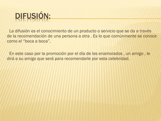 La difusión es el conocimiento de un producto o servicio que se da a través de la recomendación de una persona a otra . Es lo que comúnmente se conoce como el “boca a boca”. En este caso por la promoción por el día de los enamorados , un amigo , le dirá a su amigo que será para recomendarle por esta celebridad. 