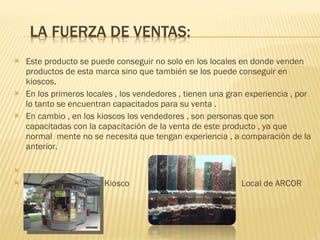 Este producto se puede conseguir no solo en los locales en donde venden productos de esta marca sino que también se los puede conseguir en kioscos.  En los primeros locales , los vendedores , tienen una gran experiencia , por lo tanto se encuentran capacitados para su venta . En cambio , en los kioscos los vendedores , son personas que son capacitadas con la capacitación de la venta de este producto , ya que normal  mente no se necesita que tengan experiencia , a comparación de la anterior. Kiosco  Local de ARCOR 