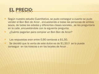 Según nuestro estudio Cuantitativo, se pudo conseguir a cuanto se pude vender el Bon Bon de Arcor , encuestando a todas las personas de ambos sexos, de todas las edades y diferentes clases sociales , se les preguntaría en la calle ,encuestándole con la siguiente pregunta: ¿Cuánto pagarían para comprar un Bon Bon de Arcor? Las respuestas eran entre 0,90 centavos a $1,50.  Se decidió que la venta de este dulce es de $1,50.Y  se lo puede conseguir  en los kioscos o en los locales de Arcor . 